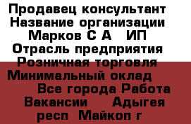 Продавец-консультант › Название организации ­ Марков С.А., ИП › Отрасль предприятия ­ Розничная торговля › Минимальный оклад ­ 11 000 - Все города Работа » Вакансии   . Адыгея респ.,Майкоп г.